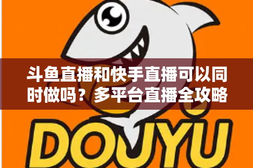 斗鱼直播和快手直播可以同时做吗?多平台直播全攻略与实操指南 斗鱼直播和快手直播可以同时做吗?多平台直播全攻略与实操指南