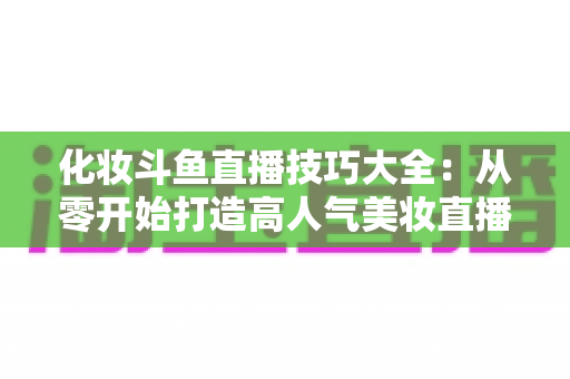 化妆斗鱼直播技巧大全：从零开始打造高人气美妆直播间的实战指南