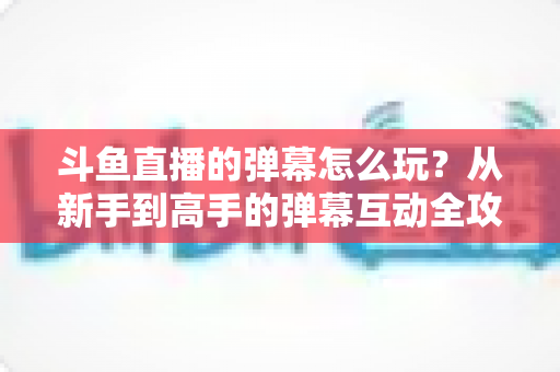 斗鱼直播的弹幕怎么玩？从新手到高手的弹幕互动全攻略，让你看播体验翻倍！