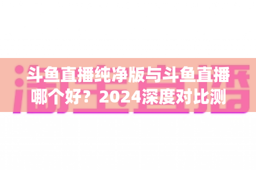 斗鱼直播纯净版与斗鱼直播哪个好?2024深度对比测评,一文帮你选对看播App 斗鱼直播纯净版与斗鱼直播哪个好?2024深度对比测评,一文帮你选对看播App