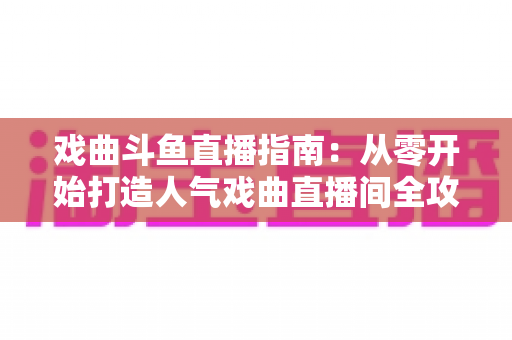 戏曲斗鱼直播指南：从零开始打造人气戏曲直播间全攻略