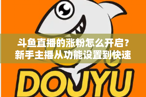 斗鱼直播的涨粉怎么开启?新手主播从功能设置到快速涨粉的完整实战指南 斗鱼直播的涨粉怎么开启?新手主播从功能设置到快速涨粉的完整实战指南