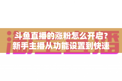 斗鱼直播的涨粉怎么开启？新手主播从功能设置到快速涨粉的完整实战指南
