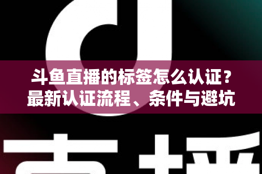 斗鱼直播的标签怎么认证？最新认证流程、条件与避坑指南一文读懂