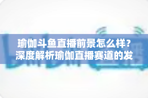 瑜伽斗鱼直播前景怎么样?深度解析瑜伽直播赛道的发展机遇、变现路径与未来趋势 瑜伽斗鱼直播前景怎么样?深度解析瑜伽直播赛道的发展机遇、变现路径与未来趋势