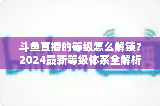 斗鱼直播的等级怎么解锁？2024最新等级体系全解析与快速升级攻略