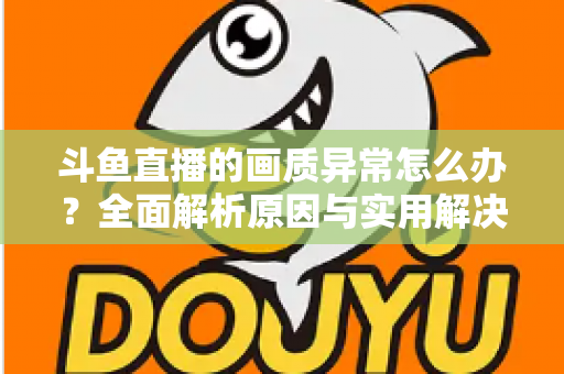 斗鱼直播的画质异常怎么办？全面解析原因与实用解决方案，助你畅享高清直播体验