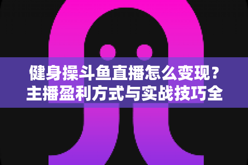 健身操斗鱼直播怎么变现？主播盈利方式与实战技巧全解析