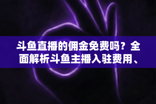 斗鱼直播的佣金免费吗?全面解析斗鱼主播入驻费用、分成规则与收益提升指南 斗鱼直播的佣金免费吗?全面解析斗鱼主播入驻费用、分成规则与收益提升指南