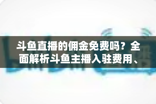 斗鱼直播的佣金免费吗？全面解析斗鱼主播入驻费用、分成规则与收益提升指南