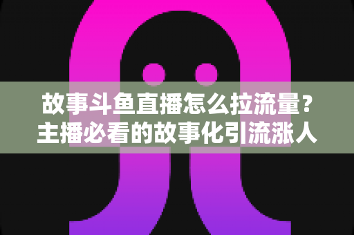故事斗鱼直播怎么拉流量？主播必看的故事化引流涨人气全攻略