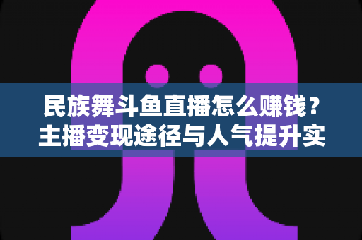 民族舞斗鱼直播怎么赚钱？主播变现途径与人气提升实战指南全解析