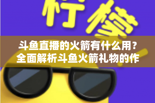 斗鱼直播的火箭有什么用？全面解析斗鱼火箭礼物的作用与价值