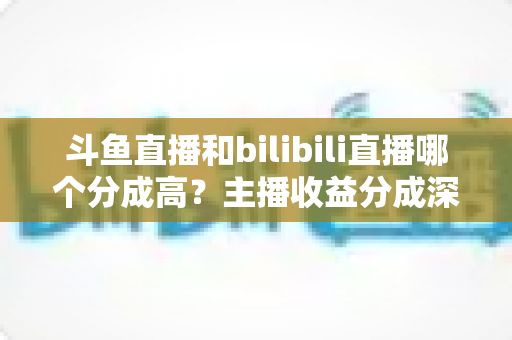 斗鱼直播和bilibili直播哪个分成高？主播收益分成深度对比与平台选择全指南