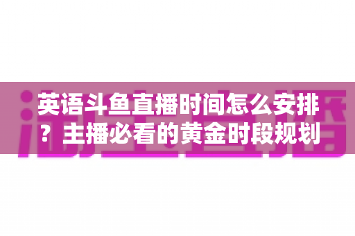 英语斗鱼直播时间怎么安排？主播必看的黄金时段规划与人气提升全攻略
