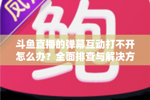 斗鱼直播的弹幕互动打不开怎么办？全面排查与解决方案指南，让你畅快重温弹幕互动体验