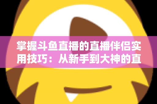掌握斗鱼直播的直播伴侣实用技巧：从新手到大神的直播进阶全攻略
