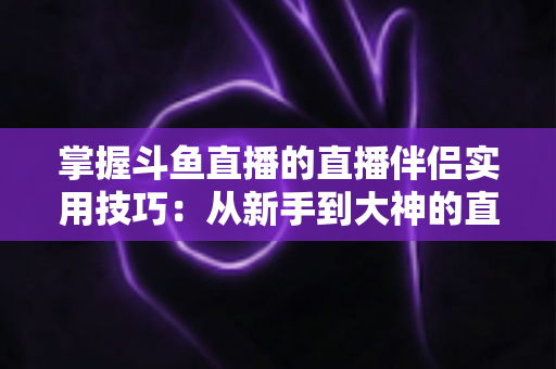 掌握斗鱼直播的直播伴侣实用技巧：从新手到大神的直播进阶全攻略
