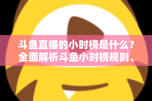 斗鱼直播的小时榜是什么?全面解析斗鱼小时榜规则、作用与冲榜技巧 斗鱼直播的小时榜是什么?全面解析斗鱼小时榜规则、作用与冲榜技巧