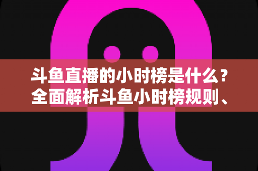 斗鱼直播的小时榜是什么？全面解析斗鱼小时榜规则、作用与冲榜技巧