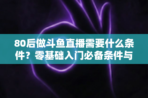 80后做斗鱼直播需要什么条件?零基础入门必备条件与开播全攻略详解 80后做斗鱼直播需要什么条件?零基础入门必备条件与开播全攻略详解