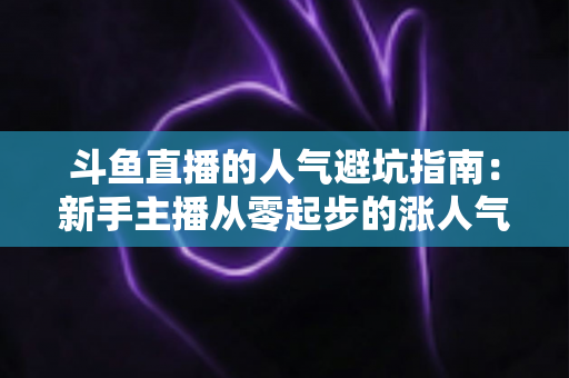 斗鱼直播的人气避坑指南：新手主播从零起步的涨人气实战手册