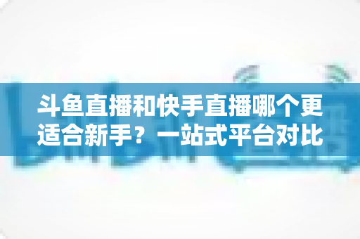 斗鱼直播和快手直播哪个更适合新手?一站式平台对比分析与开播指南 斗鱼直播和快手直播哪个更适合新手?一站式平台对比分析与开播指南