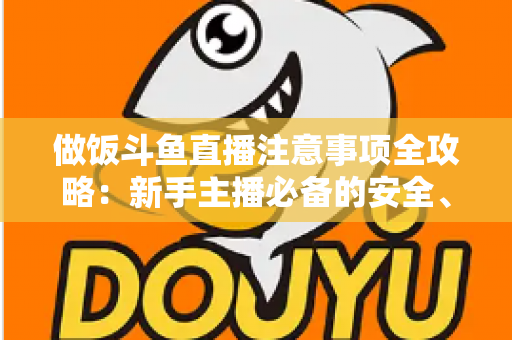 做饭斗鱼直播注意事项全攻略：新手主播必备的安全、设备与内容运营指南