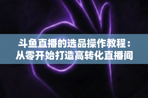 斗鱼直播的选品操作教程：从零开始打造高转化直播间的完整指南