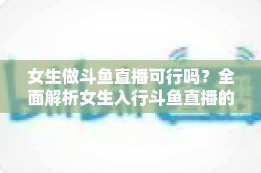 女生做斗鱼直播可行吗?全面解析女生入行斗鱼直播的机遇、挑战与实操指南 女生做斗鱼直播可行吗?全面解析女生入行斗鱼直播的机遇、挑战与实操指南