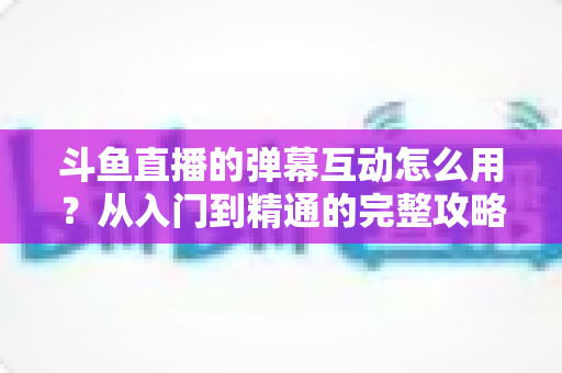 斗鱼直播的弹幕互动怎么用？从入门到精通的完整攻略，让你轻松玩转直播间氛围
