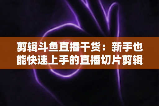剪辑斗鱼直播干货：新手也能快速上手的直播切片剪辑完整实战指南