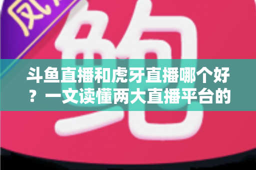 斗鱼直播和虎牙直播哪个好？一文读懂两大直播平台的全方位对比与选择指南
