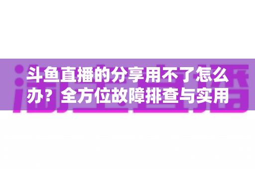 斗鱼直播的分享用不了怎么办?全方位故障排查与实用解决方案 斗鱼直播的分享用不了怎么办?全方位故障排查与实用解决方案