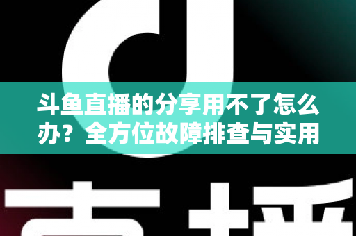 斗鱼直播的分享用不了怎么办？全方位故障排查与实用解决方案