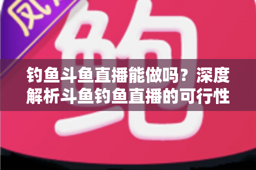 钓鱼斗鱼直播能做吗？深度解析斗鱼钓鱼直播的可行性、开通条件与运营全攻略