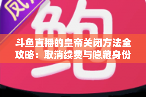 斗鱼直播的皇帝关闭方法全攻略:取消续费与隐藏身份的详细步骤指南 斗鱼直播的皇帝关闭方法全攻略:取消续费与隐藏身份的详细步骤指南