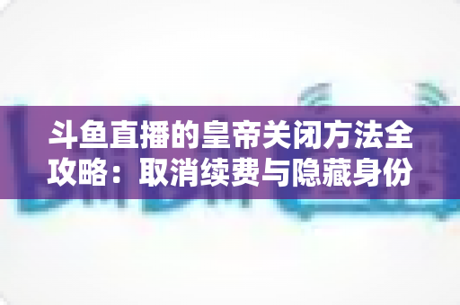 斗鱼直播的皇帝关闭方法全攻略：取消续费与隐藏身份的详细步骤指南