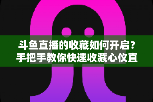 斗鱼直播的收藏如何开启？手把手教你快速收藏心仪直播间，看播体验翻倍
