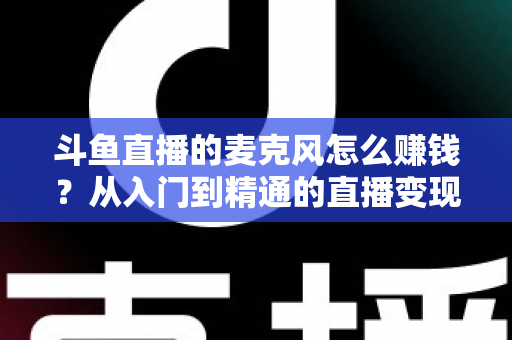 斗鱼直播的麦克风怎么赚钱？从入门到精通的直播变现全攻略与实战技巧解析