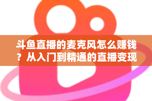 斗鱼直播的麦克风怎么赚钱？从入门到精通的直播变现全攻略与实战技巧解析
