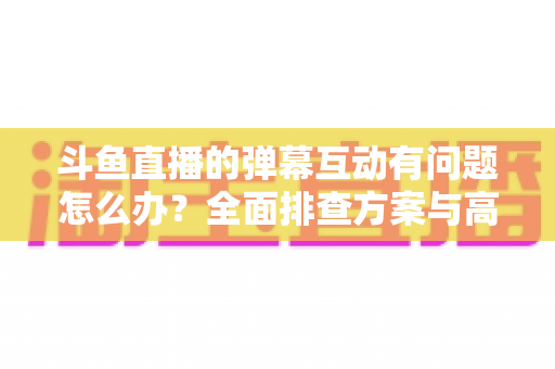 斗鱼直播的弹幕互动有问题怎么办？全面排查方案与高效解决指南