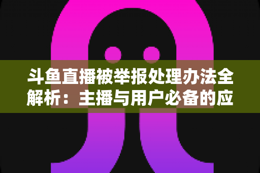 斗鱼直播被举报处理办法全解析：主播与用户必备的应对指南与避坑策略