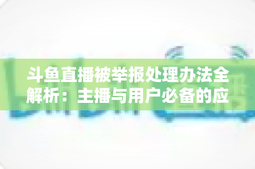 斗鱼直播被举报处理办法全解析：主播与用户必备的应对指南与避坑策略