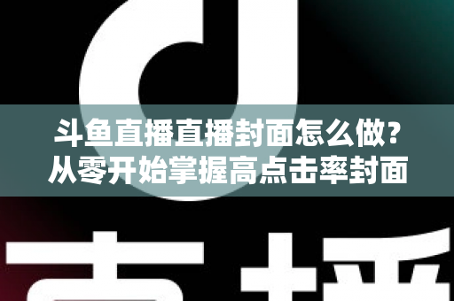 斗鱼直播直播封面怎么做?从零开始掌握高点击率封面制作全攻略 斗鱼直播直播封面怎么做?从零开始掌握高点击率封面制作全攻略