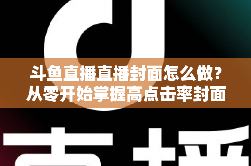 斗鱼直播直播封面怎么做？从零开始掌握高点击率封面制作全攻略
