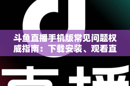 斗鱼直播手机版常见问题权威指南：下载安装、观看直播与账号管理一站式解答