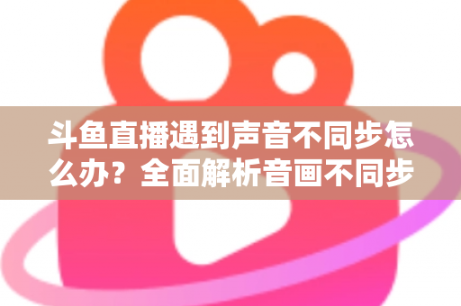 斗鱼直播遇到声音不同步怎么办?全面解析音画不同步的原因与实用解决方案 斗鱼直播遇到声音不同步怎么办?全面解析音画不同步的原因与实用解决方案