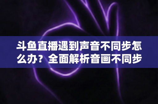斗鱼直播遇到声音不同步怎么办?全面解析音画不同步的原因与实用解决方案 斗鱼直播遇到声音不同步怎么办?全面解析音画不同步的原因与实用解决方案