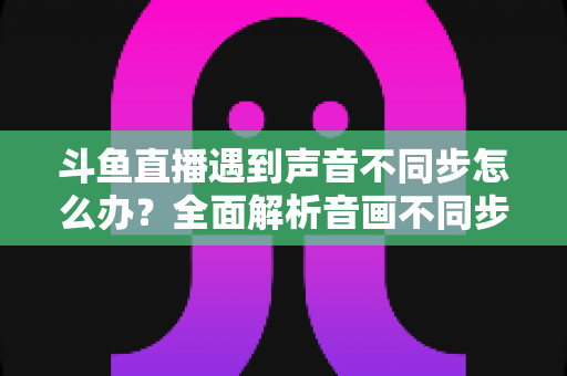 斗鱼直播遇到声音不同步怎么办？全面解析音画不同步的原因与实用解决方案